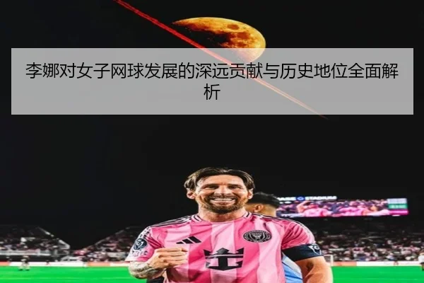 李娜对女子网球发展的深远贡献与历史地位全面解析